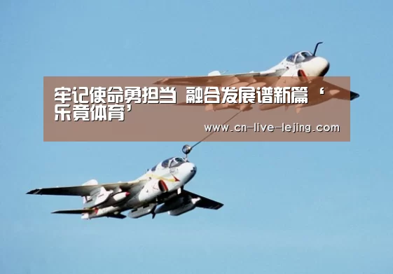 牢记使命勇担当 融合发展谱新篇‘乐竟体育’(图3) 乐竟体育